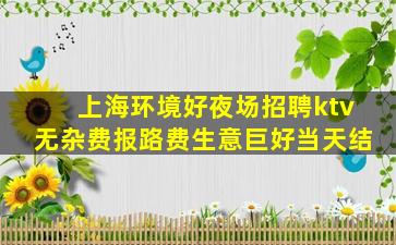 上海环境好夜场招聘ktv无杂费报路费生意巨好当天结